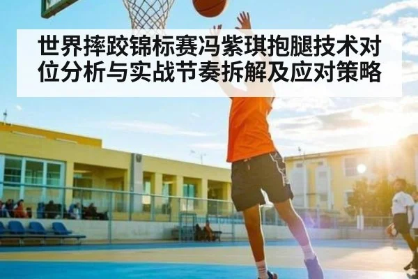 世界摔跤锦标赛冯紫琪抱腿技术对位分析与实战节奏拆解及应对策略（c7c7.vip，c7c7.app）